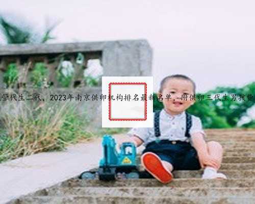 南京试管代生二代，2023年南京供卵机构排名最新名单，附供卵三代生男孩费用