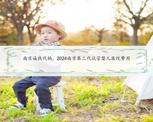 南京诚找代妈，2024南京第三代试管婴儿医院费用