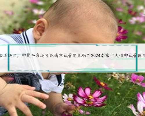 南京必成供卵，卵巢早衰还可以南京试管婴儿吗？2024南京十大供卵试管医院排